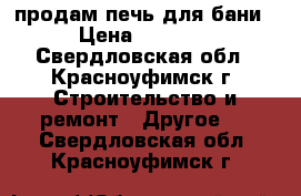 продам печь для бани  › Цена ­ 15 000 - Свердловская обл., Красноуфимск г. Строительство и ремонт » Другое   . Свердловская обл.,Красноуфимск г.